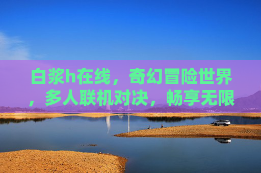白浆h在线，奇幻冒险世界，多人联机对决，畅享无限精彩