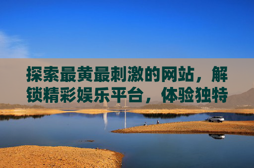 探索最黄最刺激的网站，解锁精彩娱乐平台，体验独特乐趣