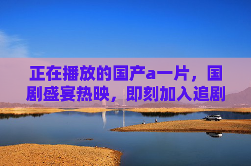 正在播放的国产a一片，国剧盛宴热映，即刻加入追剧大军，共赴视听盛宴