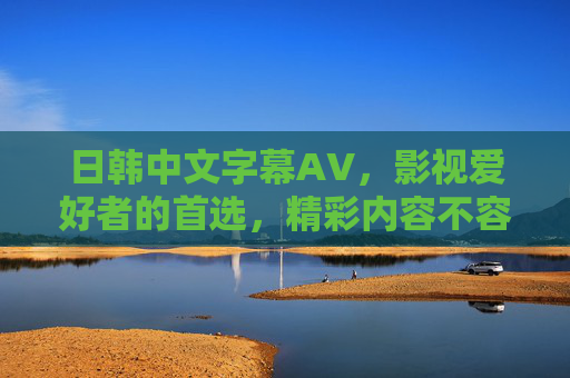 日韩中文字幕AV，影视爱好者的首选，精彩内容不容错过，立即加入探讨！