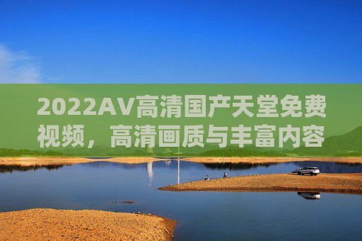 2022AV高清国产天堂免费视频，高清画质与丰富内容，2022热门免费影视资源精彩推荐