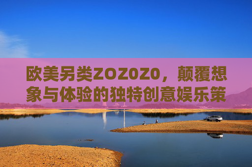 欧美另类ZOZ0Z0，颠覆想象与体验的独特创意娱乐策划方案——用跨界融合与沉浸感重塑娱乐新纪元