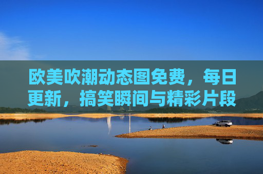 欧美吹潮动态图免费，每日更新，搞笑瞬间与精彩片段，免费资源下载指南