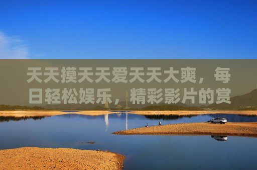 天天摸天天爱天天大爽，每日轻松娱乐，精彩影片的赏析与推荐