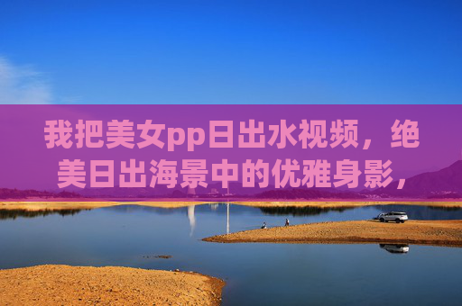 我把美女pp日出水视频，绝美日出海景中的优雅身影，高清画质下的视觉与心灵的双重享受