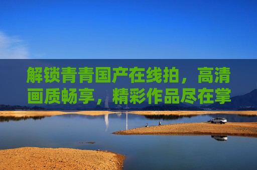 解锁青青国产在线拍，高清画质畅享，精彩作品尽在掌握，快来开启探索之旅！