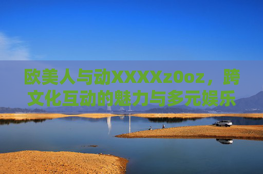 欧美人与动XXXXz0oz，跨文化互动的魅力与多元娱乐新体验