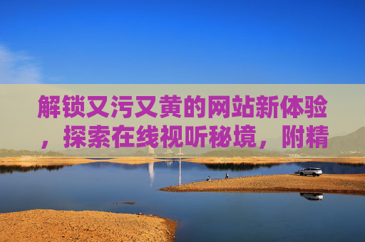 解锁又污又黄的网站新体验，探索在线视听秘境，附精彩影评与安全观影指南