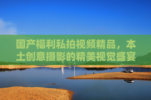 国产福利私拍视频精品，本土创意摄影的精美视觉盛宴，提升审美体验乐趣的绝佳选择