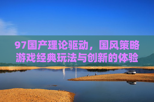 97国产理论驱动，国风策略游戏经典玩法与创新的体验革新