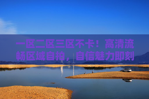 一区二区三区不卡！高清流畅区域自拍，自信魅力即刻绽放，快来加入我们的分享吧！