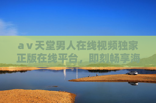 aⅴ天堂男人在线视频独家正版在线平台，即刻畅享海量精彩内容，解锁顶级视听体验
