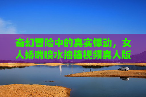 奇幻冒险中的真实悸动，女人娇喘喷水抽搐视频真人版，带你体验超真实互动乐趣