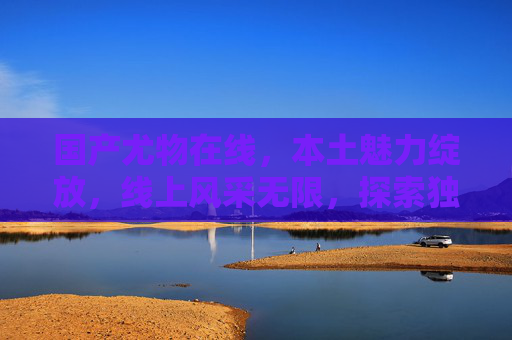 国产尤物在线，本土魅力绽放，线上风采无限，探索独特娱乐价值体验