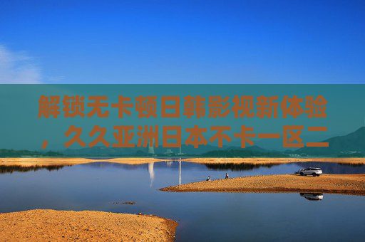 解锁无卡顿日韩影视新体验，久久亚洲日本不卡一区二区，高清资源畅享不停