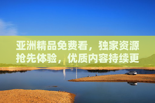 亚洲精品免费看，独家资源抢先体验，优质内容持续更新，精彩影片尽在掌握！
