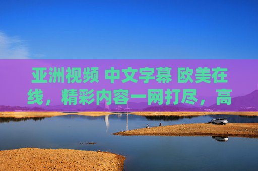 亚洲视频 中文字幕 欧美在线，精彩内容一网打尽，高清流畅体验，等你来探索！
