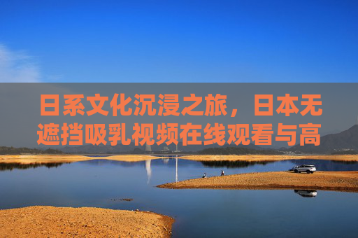 日系文化沉浸之旅，日本无遮挡吸乳视频在线观看与高清游戏试玩，畅享无与伦比的互动体验