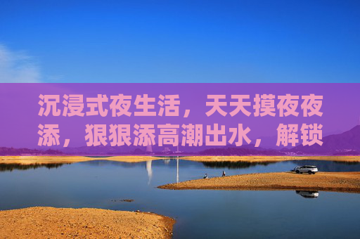 沉浸式夜生活，天天摸夜夜添，狠狠添高潮出水，解锁夜间欢乐新高度，等你来挑战！