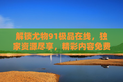 解锁尤物91极品在线，独家资源尽享，精彩内容免费观看，立即开启您的观影盛宴！