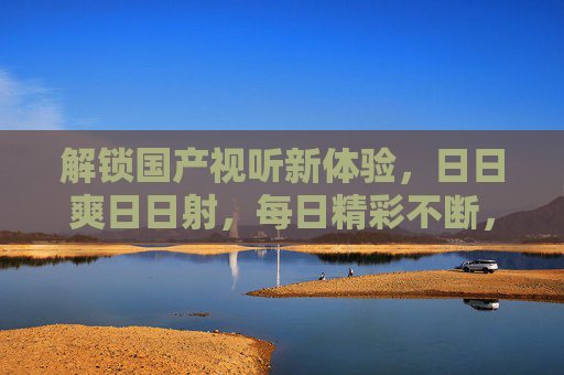 解锁国产视听新体验，日日爽日日射，每日精彩不断，畅享独特盛宴