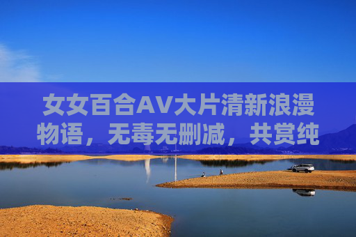 女女百合AV大片清新浪漫物语，无毒无删减，共赏纯净剧情的甜蜜篇章