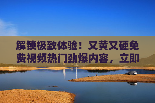 解锁极致体验！又黄又硬免费视频热门劲爆内容，立即加入畅享精彩瞬间！