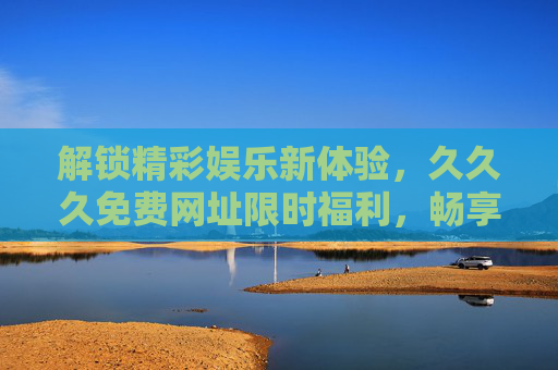 解锁精彩娱乐新体验，久久久免费网址限时福利，畅享超值乐趣