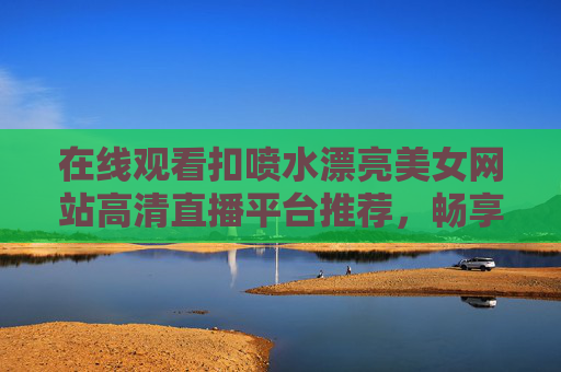 在线观看扣喷水漂亮美女网站高清直播平台推荐，畅享绝美视觉盛宴，沉浸式体验顶级直播内容