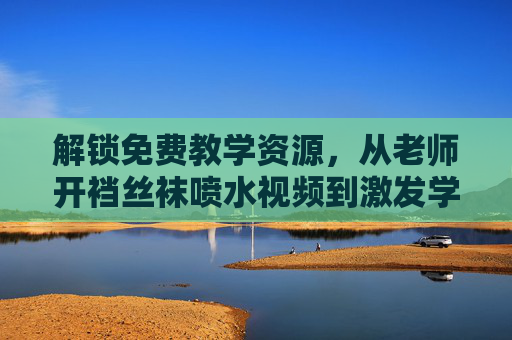 解锁免费教学资源，从老师开裆丝袜喷水视频到激发学习兴趣的实用策略