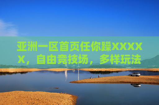 亚洲一区首页任你躁XXXXX，自由竞技场，多样玩法等你探索，畅享热血与无限可能！