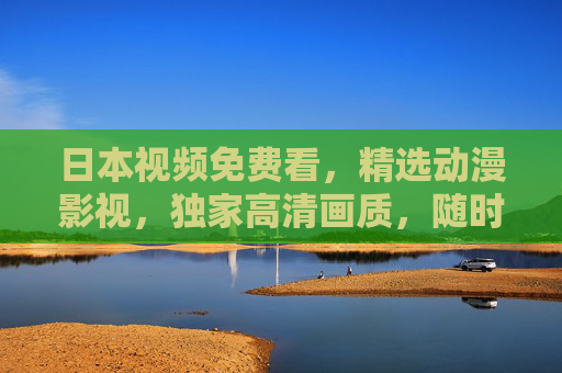 日本视频免费看，精选动漫影视，独家高清画质，随时随地畅享无限视界