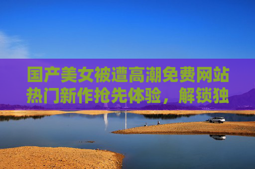 国产美女被遭高潮免费网站热门新作抢先体验，解锁独家精品内容，畅享极致视听盛宴