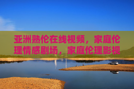 亚洲熟伦在线视频，家庭伦理情感剧场，家庭伦理影视资源库的深度解析与资源推荐