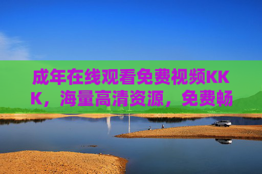 成年在线观看免费视频KKK，海量高清资源，免费畅享，随时点播，尽享视听盛宴！