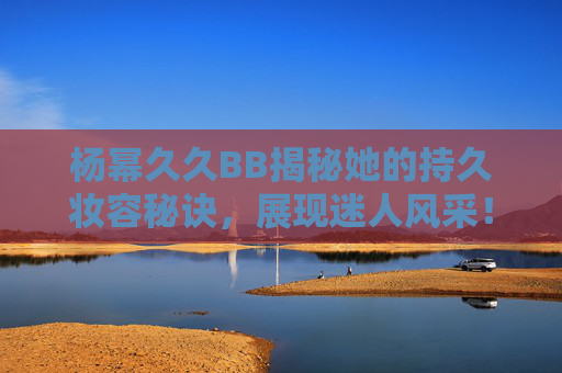 杨幂久久BB揭秘她的持久妆容秘诀，展现迷人风采！