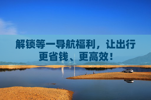 解锁等一导航福利，让出行更省钱、更高效！