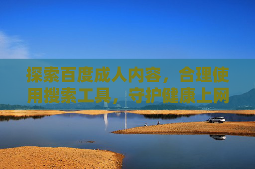 探索百度成人内容，合理使用搜索工具，守护健康上网环境