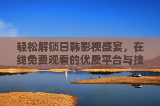 轻松解锁日韩影视盛宴，在线免费观看的优质平台与技巧指南