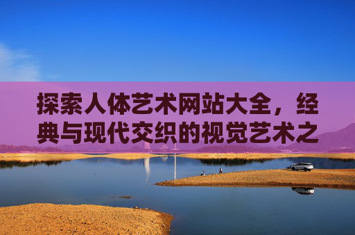 探索人体艺术网站大全，经典与现代交织的视觉艺术之旅与审美启蒙