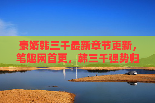 豪婿韩三千最新章节更新，笔趣网首更，韩三千强势归来，家族震惊，我回来了！