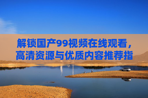 解锁国产99视频在线观看，高清资源与优质内容推荐指南