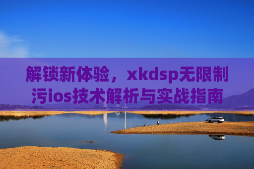 解锁新体验，xkdsp无限制污ios技术解析与实战指南