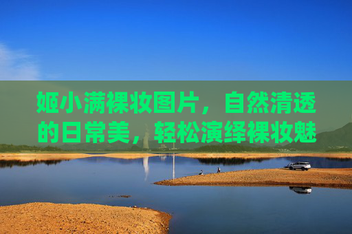 姬小满裸妆图片，自然清透的日常美，轻松演绎裸妆魅力