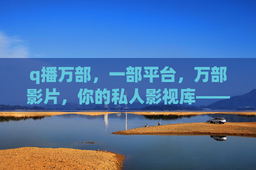 q播万部，一部平台，万部影片，你的私人影视库——解锁海量影视资源，开启沉浸式观影新体验