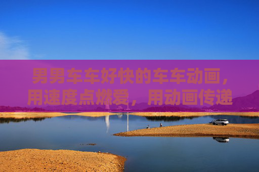 男男车车好快的车车动画，用速度点燃爱，用动画传递激情的浪漫故事