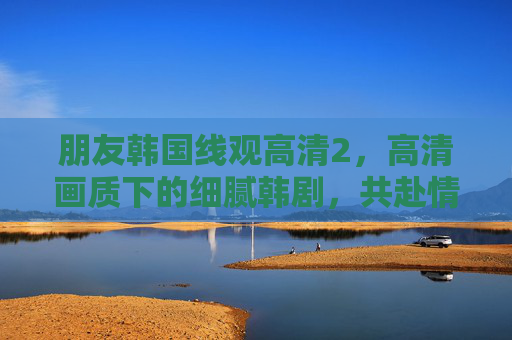 朋友韩国线观高清2，高清画质下的细腻韩剧，共赴情感共鸣之旅