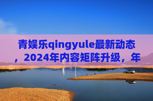 青娱乐qingyule最新动态，2024年内容矩阵升级，年轻用户互动体验全面革新