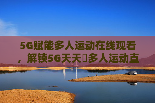 5G赋能多人运动在线观看，解锁5G天天奭多人运动直播入口与体验