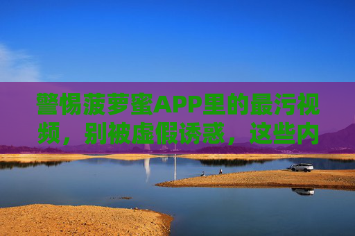 警惕菠萝蜜APP里的最污视频，别被虚假诱惑，这些内容可能让你深陷麻烦！